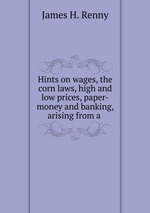 Hints on wages, the corn laws, high and low prices, paper-money and banking, arising from a