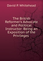 The British Reformer`s Advocate and Political Instructor: Being an Exposition of the Privileges