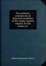 The political, commercial, & financial condition of the Anglo-eastern empire, by the author of