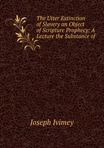 The Utter Extinction of Slavery an Object of Scripture Prophecy: A Lecture the Substance of