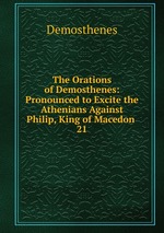 The Orations of Demosthenes: Pronounced to Excite the Athenians Against Philip, King of Macedon .. 21