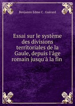 Essai sur le systme des divisions territoriales de la Gaule, depuis l`ge romain jusqu` la fin