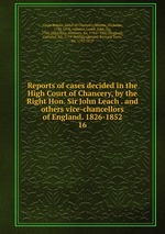 Reports of cases decided in the High Court of Chancery, by the Right Hon. Sir John Leach . and others vice-chancellors of England. 1826-1852. 16