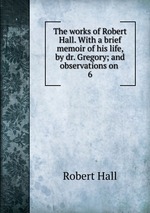 The works of Robert Hall. With a brief memoir of his life, by dr. Gregory; and observations on .. 6