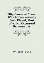 Fifty Games at Chess: Which Have Actually Been Played, Most of which Occurreed Between the