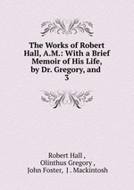 The Works of Robert Hall, A.M.: With a Brief Memoir of His Life, by Dr. Gregory, and .. 3