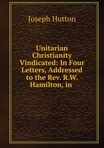 Unitarian Christianity Vindicated: In Four Letters, Addressed to the Rev. R.W. Hamilton, in