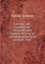 Arriani . de expeditione Alexandri libri septem. Recens. et annotationibus tum aliorum, tum