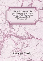 Life and Times of His Late Majesty George the Fourth: With Anecdotes of Distinguished Persons of