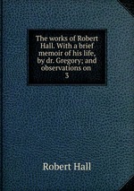 The works of Robert Hall. With a brief memoir of his life, by dr. Gregory; and observations on .. 3