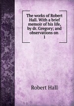 The works of Robert Hall. With a brief memoir of his life, by dr. Gregory; and observations on .. 1