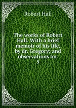 The works of Robert Hall. With a brief memoir of his life, by dr. Gregory; and observations on .. 5