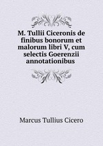 M. Tullii Ciceronis de finibus bonorum et malorum libri V, cum selectis Goerenzii annotationibus