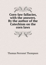 Corn-law fallacies, with the answers. By the author of the Catechism on the corn laws