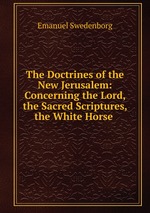 The Doctrines of the New Jerusalem: Concerning the Lord, the Sacred Scriptures, the White Horse