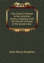 The Church of Rome in her primitive purity, compared with the Church of Rome at the present day