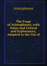 The Frogs of Aristophanes, with Notes and Critical and Explanatory, Adapted to the Use of