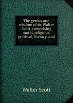 The genius and wisdom of sir Walter Scott, comprising moral, religious, political, literary, and