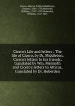 Cicero`s Life and letters : The life of Cicero, by Dr. Middleton, Cicero`s letters to his friends, translated by Wm. Melmoth and Cicero`s letters to Atticus, translated by Dr. Heberden