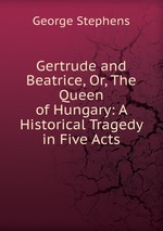 Gertrude and Beatrice, Or, The Queen of Hungary: A Historical Tragedy in Five Acts