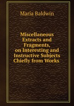 Miscellaneous Extracts and Fragments, on Interesting and Instructive Subjects Chiefly from Works