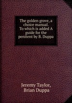 The golden grove, a choice manual. To which is added A guide for the penitent by B. Duppa