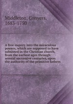 A free inquiry into the miraculous powers, which are supposed to have subsisted in the Christian church, from the earliest ages through several successive centuries, upon the authority of the primitive fathers