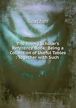 The Young Scholar`s Reference Book: Being a Collection of Useful Tables : Together with Such