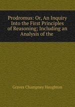 Prodromus: Or, An Inquiry Into the First Principles of Reasoning; Including an Analysis of the