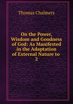 On the Power, Wisdom and Goodness of God: As Manifested in the Adaptation of External Nature to .. 2