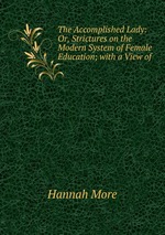 The Accomplished Lady: Or, Strictures on the Modern System of Female Education; with a View of