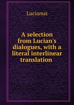 A selection from Lucian`s dialogues, with a literal interlinear translation