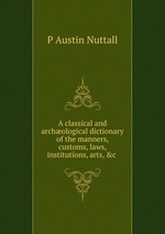 A classical and archological dictionary of the manners, customs, laws, institutions, arts, &c