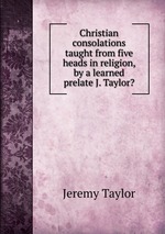Christian consolations taught from five heads in religion, by a learned prelate J. Taylor?