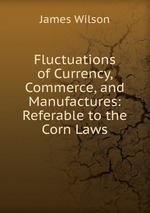 Fluctuations of Currency, Commerce, and Manufactures: Referable to the Corn Laws