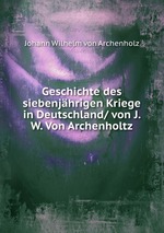 Geschichte des siebenjhrigen Kriege in Deutschland/ von J. W. Von Archenholtz