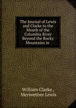 The Journal of Lewis and Clarke to the Mouth of the Columbia River Beyond the Rocky Mountains in