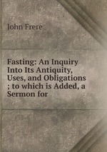 Fasting: An Inquiry Into Its Antiquity, Uses, and Obligations ; to which is Added, a Sermon for