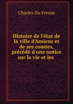 Histoire de l`tat de la ville d`Amiens et de ses comtes, prcd d`une notice sur la vie et les