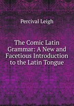 The Comic Latin Grammar: A New and Facetious Introduction to the Latin Tongue
