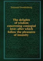 The delights of wisdom concerning conjugial love: after which follow the pleasures of insanity