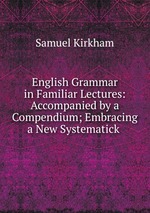 English Grammar in Familiar Lectures: Accompanied by a Compendium; Embracing a New Systematick