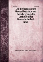 Die Befugniss zum Gewerbbetriebe zur Berichtigung der Urtheile ber Gewerbefreiheit und