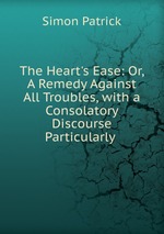 The Heart`s Ease: Or, A Remedy Against All Troubles, with a Consolatory Discourse Particularly
