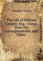 The Life of William Cowper, Esq.: Comp. from His Correspondence, and Other