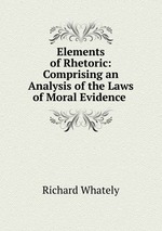 Elements of Rhetoric: Comprising an Analysis of the Laws of Moral Evidence