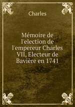 Mmoire de l`election de l`empereur Charles VII, Electeur de Bavire en 1741