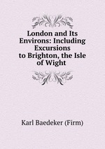London and Its Environs: Including Excursions to Brighton, the Isle of Wight