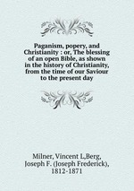 Paganism, popery, and Christianity : or, The blessing of an open Bible, as shown in the history of Christianity, from the time of our Saviour to the present day
