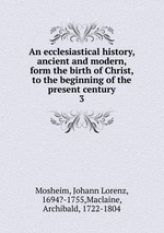 An ecclesiastical history, ancient and modern, form the birth of Christ, to the beginning of the present century. 3